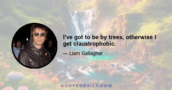 I've got to be by trees, otherwise I get claustrophobic.