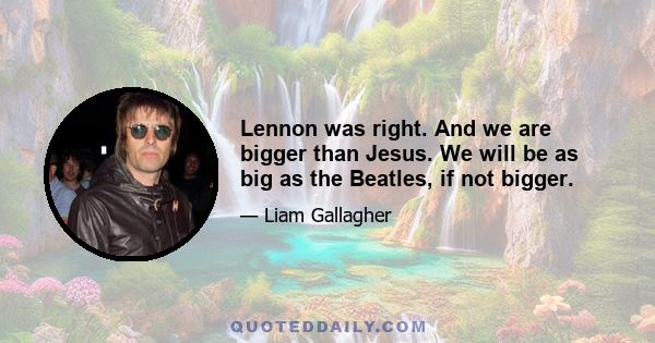 Lennon was right. And we are bigger than Jesus. We will be as big as the Beatles, if not bigger.