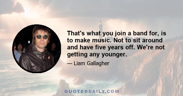 That's what you join a band for, is to make music. Not to sit around and have five years off. We're not getting any younger.