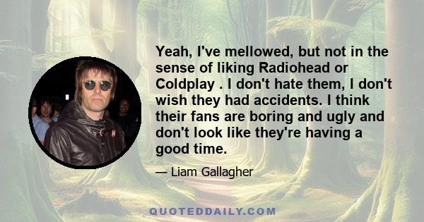 Yeah, I've mellowed, but not in the sense of liking Radiohead or Coldplay . I don't hate them, I don't wish they had accidents. I think their fans are boring and ugly and don't look like they're having a good time.