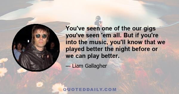 You've seen one of the our gigs you've seen 'em all. But if you're into the music, you'll know that we played better the night before or we can play better.