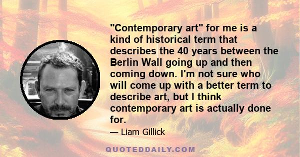 Contemporary art for me is a kind of historical term that describes the 40 years between the Berlin Wall going up and then coming down. I'm not sure who will come up with a better term to describe art, but I think