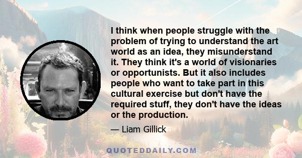 I think when people struggle with the problem of trying to understand the art world as an idea, they misunderstand it. They think it's a world of visionaries or opportunists. But it also includes people who want to take 