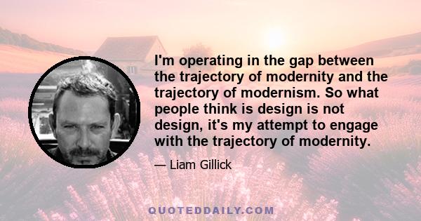 I'm operating in the gap between the trajectory of modernity and the trajectory of modernism. So what people think is design is not design, it's my attempt to engage with the trajectory of modernity.