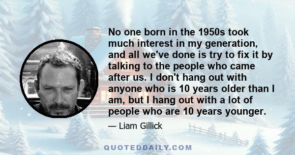 No one born in the 1950s took much interest in my generation, and all we've done is try to fix it by talking to the people who came after us. I don't hang out with anyone who is 10 years older than I am, but I hang out