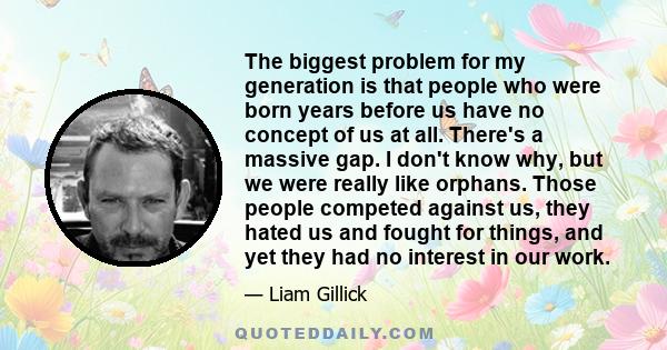 The biggest problem for my generation is that people who were born years before us have no concept of us at all. There's a massive gap. I don't know why, but we were really like orphans. Those people competed against