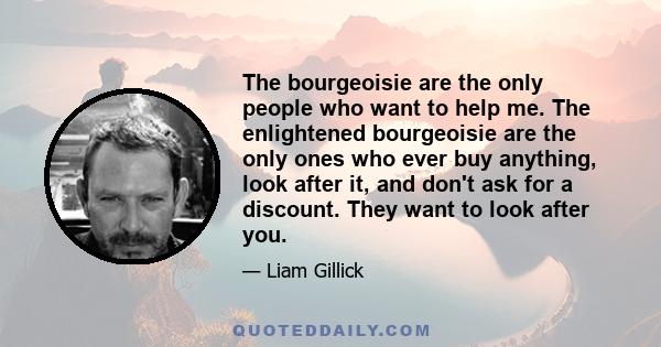 The bourgeoisie are the only people who want to help me. The enlightened bourgeoisie are the only ones who ever buy anything, look after it, and don't ask for a discount. They want to look after you.