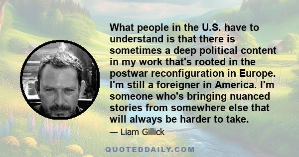 What people in the U.S. have to understand is that there is sometimes a deep political content in my work that's rooted in the postwar reconfiguration in Europe. I'm still a foreigner in America. I'm someone who's