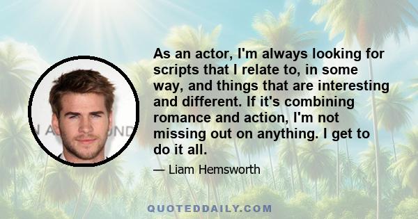 As an actor, I'm always looking for scripts that I relate to, in some way, and things that are interesting and different. If it's combining romance and action, I'm not missing out on anything. I get to do it all.