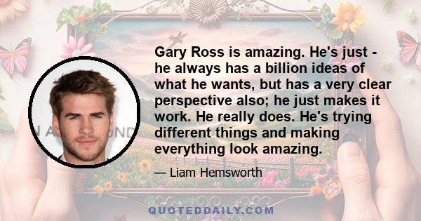 Gary Ross is amazing. He's just - he always has a billion ideas of what he wants, but has a very clear perspective also; he just makes it work. He really does. He's trying different things and making everything look