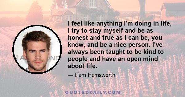 I feel like anything I'm doing in life, I try to stay myself and be as honest and true as I can be, you know, and be a nice person. I've always been taught to be kind to people and have an open mind about life.