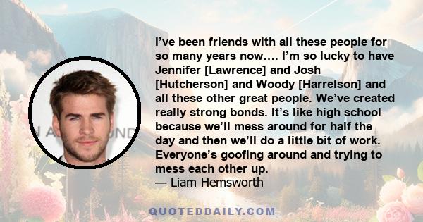 I’ve been friends with all these people for so many years now…. I’m so lucky to have Jennifer [Lawrence] and Josh [Hutcherson] and Woody [Harrelson] and all these other great people. We’ve created really strong bonds.