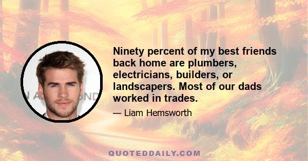 Ninety percent of my best friends back home are plumbers, electricians, builders, or landscapers. Most of our dads worked in trades.