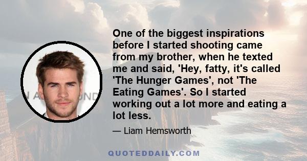 One of the biggest inspirations before I started shooting came from my brother, when he texted me and said, 'Hey, fatty, it's called 'The Hunger Games', not 'The Eating Games'. So I started working out a lot more and