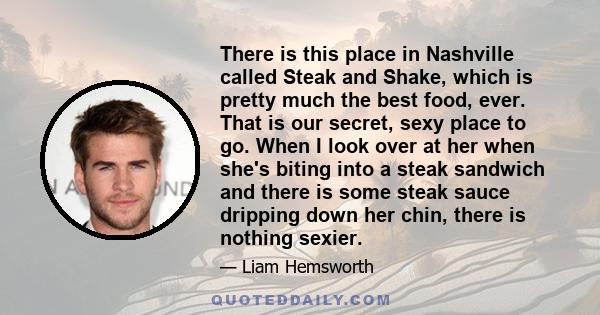 There is this place in Nashville called Steak and Shake, which is pretty much the best food, ever. That is our secret, sexy place to go. When I look over at her when she's biting into a steak sandwich and there is some