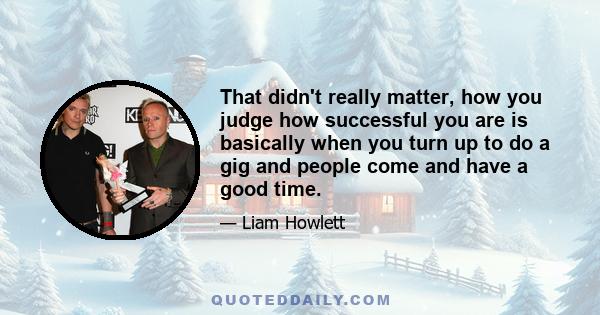 That didn't really matter, how you judge how successful you are is basically when you turn up to do a gig and people come and have a good time.
