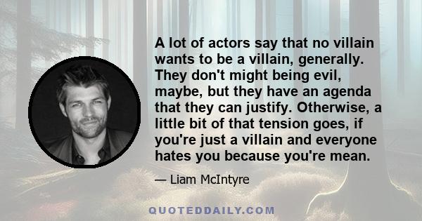 A lot of actors say that no villain wants to be a villain, generally. They don't might being evil, maybe, but they have an agenda that they can justify. Otherwise, a little bit of that tension goes, if you're just a