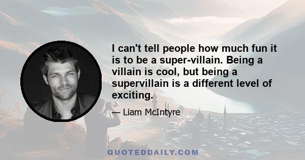 I can't tell people how much fun it is to be a super-villain. Being a villain is cool, but being a supervillain is a different level of exciting.