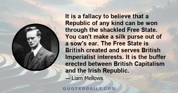 It is a fallacy to believe that a Republic of any kind can be won through the shackled Free State. You can't make a silk purse out of a sow's ear. The Free State is British created and serves British Imperialist