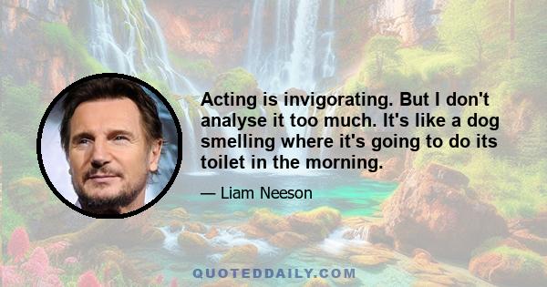 Acting is invigorating. But I don't analyse it too much. It's like a dog smelling where it's going to do its toilet in the morning.