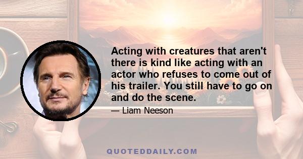 Acting with creatures that aren't there is kind like acting with an actor who refuses to come out of his trailer. You still have to go on and do the scene.