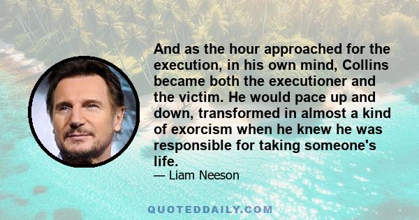 And as the hour approached for the execution, in his own mind, Collins became both the executioner and the victim. He would pace up and down, transformed in almost a kind of exorcism when he knew he was responsible for