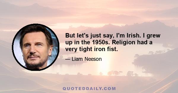 But let's just say, I'm Irish. I grew up in the 1950s. Religion had a very tight iron fist.