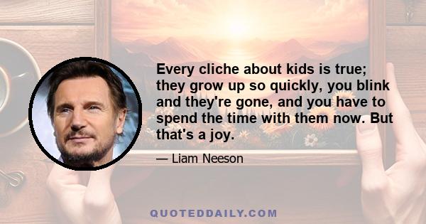 Every cliche about kids is true; they grow up so quickly, you blink and they're gone, and you have to spend the time with them now. But that's a joy.