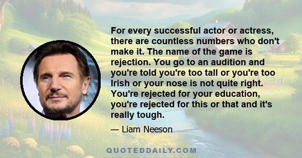 For every successful actor or actress, there are countless numbers who don't make it. The name of the game is rejection. You go to an audition and you're told you're too tall or you're too Irish or your nose is not