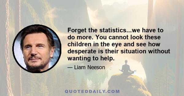 Forget the statistics...we have to do more. You cannot look these children in the eye and see how desperate is their situation without wanting to help.