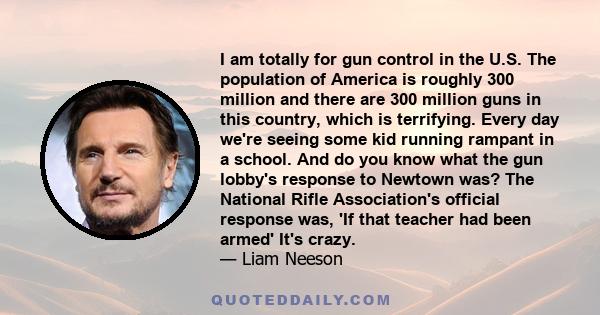 I am totally for gun control in the U.S. The population of America is roughly 300 million and there are 300 million guns in this country, which is terrifying. Every day we're seeing some kid running rampant in a school. 