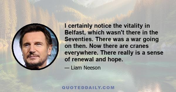 I certainly notice the vitality in Belfast, which wasn't there in the Seventies. There was a war going on then. Now there are cranes everywhere. There really is a sense of renewal and hope.