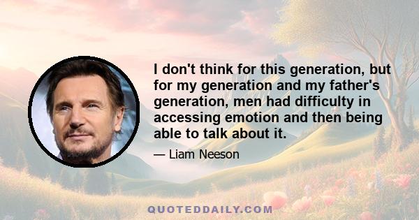 I don't think for this generation, but for my generation and my father's generation, men had difficulty in accessing emotion and then being able to talk about it.