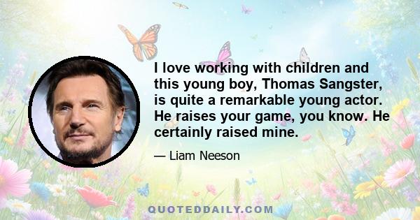 I love working with children and this young boy, Thomas Sangster, is quite a remarkable young actor. He raises your game, you know. He certainly raised mine.