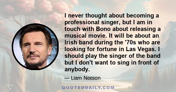 I never thought about becoming a professional singer, but I am in touch with Bono about releasing a musical movie. It will be about an Irish band during the '70s who are looking for fortune in Las Vegas. I should play