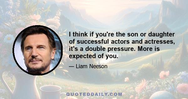 I think if you're the son or daughter of successful actors and actresses, it's a double pressure. More is expected of you.