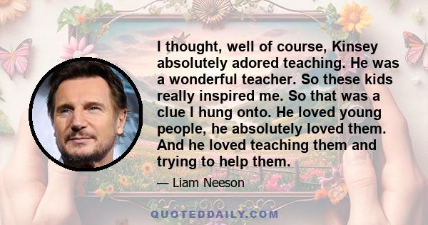 I thought, well of course, Kinsey absolutely adored teaching. He was a wonderful teacher. So these kids really inspired me. So that was a clue I hung onto. He loved young people, he absolutely loved them. And he loved