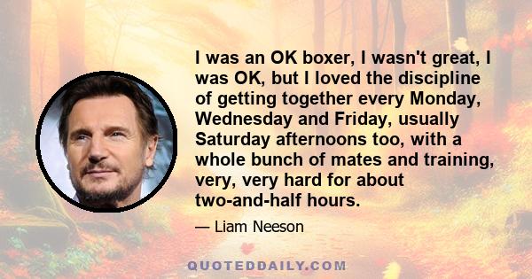 I was an OK boxer, I wasn't great, I was OK, but I loved the discipline of getting together every Monday, Wednesday and Friday, usually Saturday afternoons too, with a whole bunch of mates and training, very, very hard