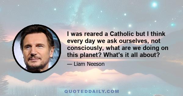 I was reared a Catholic but I think every day we ask ourselves, not consciously, what are we doing on this planet? What's it all about?