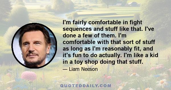 I'm fairly comfortable in fight sequences and stuff like that. I've done a few of them. I'm comfortable with that sort of stuff as long as I'm reasonably fit, and it's fun to do actually. I'm like a kid in a toy shop