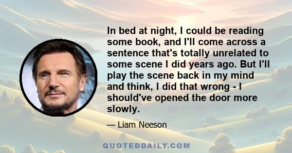 In bed at night, I could be reading some book, and I'll come across a sentence that's totally unrelated to some scene I did years ago. But I'll play the scene back in my mind and think, I did that wrong - I should've