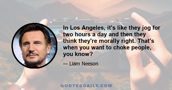 In Los Angeles, it's like they jog for two hours a day and then they think they're morally right. That's when you want to choke people, you know?