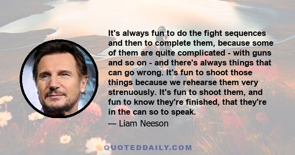 It's always fun to do the fight sequences and then to complete them, because some of them are quite complicated - with guns and so on - and there's always things that can go wrong. It's fun to shoot those things because 