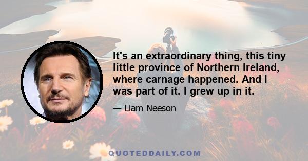 It's an extraordinary thing, this tiny little province of Northern Ireland, where carnage happened. And I was part of it. I grew up in it.