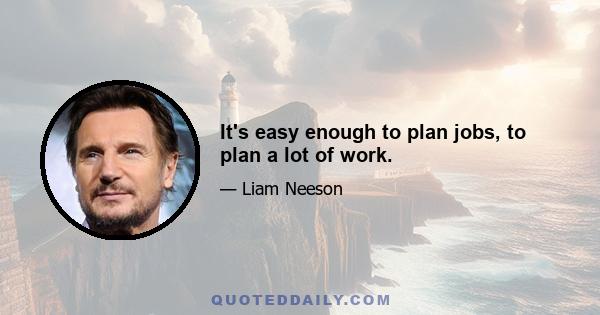 It's easy enough to plan jobs, to plan a lot of work.