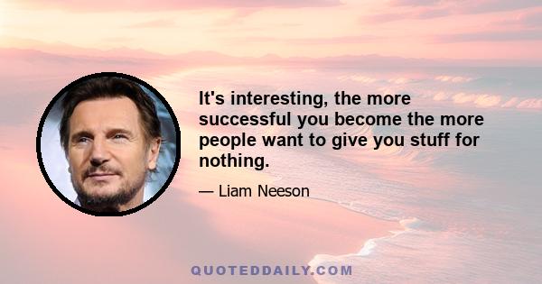 It's interesting, the more successful you become the more people want to give you stuff for nothing.