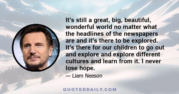 It's still a great, big, beautiful, wonderful world no matter what the headlines of the newspapers are and it's there to be explored. It's there for our children to go out and explore and explore different cultures and