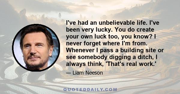 I've had an unbelievable life. I've been very lucky. You do create your own luck too, you know? I never forget where I'm from. Whenever I pass a building site or see somebody digging a ditch, I always think, 'That's