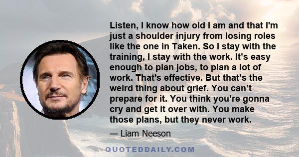 Listen, I know how old I am and that I'm just a shoulder injury from losing roles like the one in Taken. So I stay with the training, I stay with the work. It’s easy enough to plan jobs, to plan a lot of work. That's