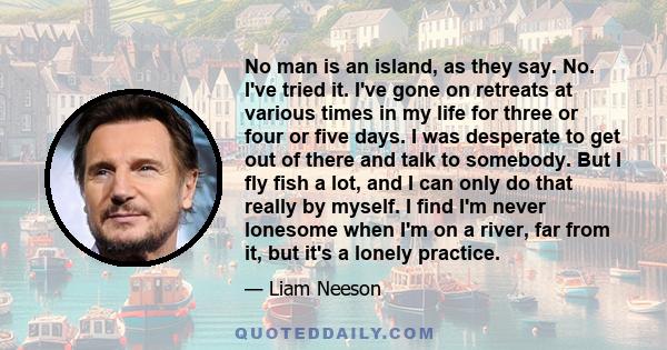 No man is an island, as they say. No. I've tried it. I've gone on retreats at various times in my life for three or four or five days. I was desperate to get out of there and talk to somebody. But I fly fish a lot, and